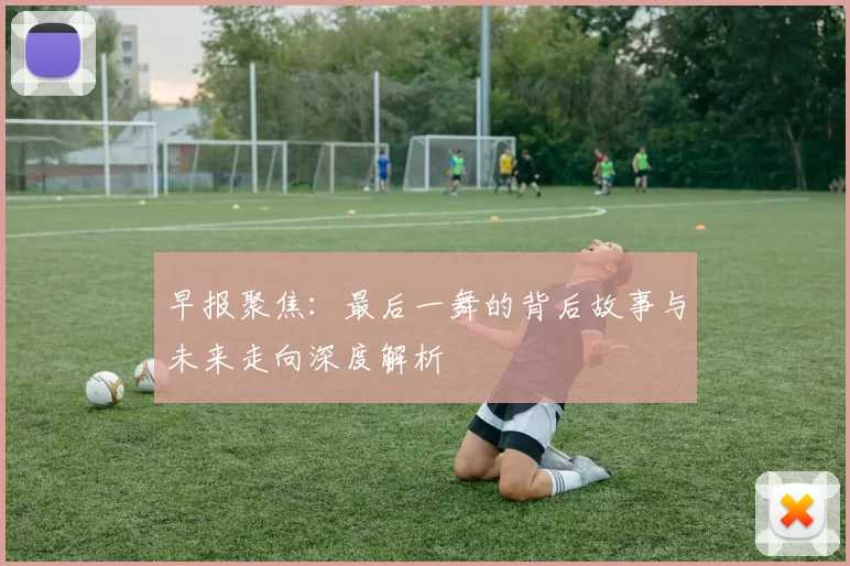 早报聚焦：最后一舞的背后故事与未来走向深度解析