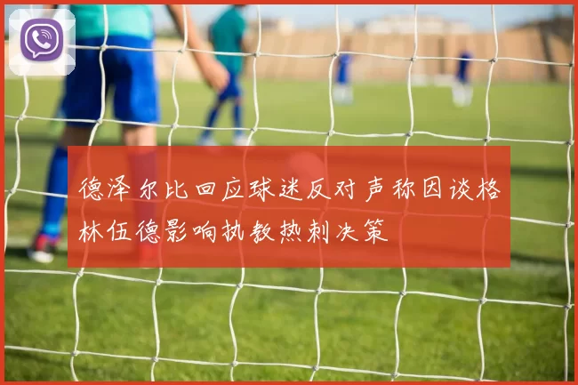 德泽尔比回应球迷反对声称因谈格林伍德影响执教热刺决策