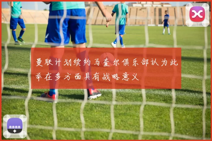 曼联计划续约马奎尔俱乐部认为此举在多方面具有战略意义