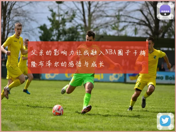 父亲的影响力让我融入NBA圈子卡梅隆布泽尔的感悟与成长