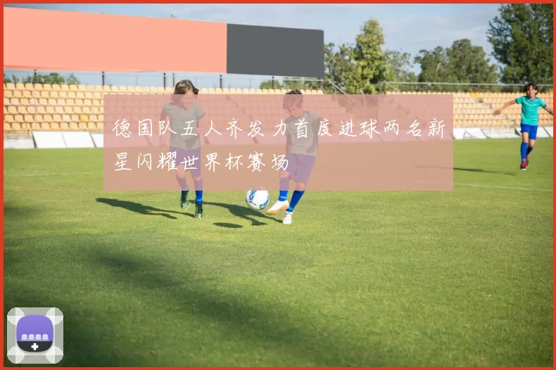 德国队五人齐发力首度进球两名新星闪耀世界杯赛场