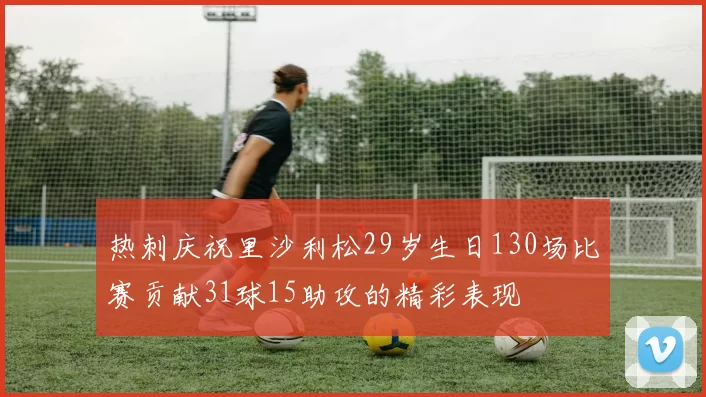 热刺庆祝里沙利松29岁生日130场比赛贡献31球15助攻的精彩表现