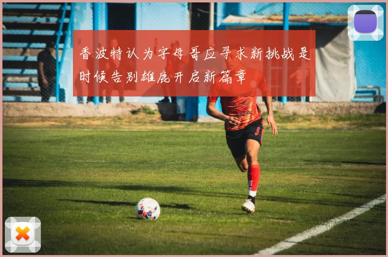 香波特认为字母哥应寻求新挑战是时候告别雄鹿开启新篇章