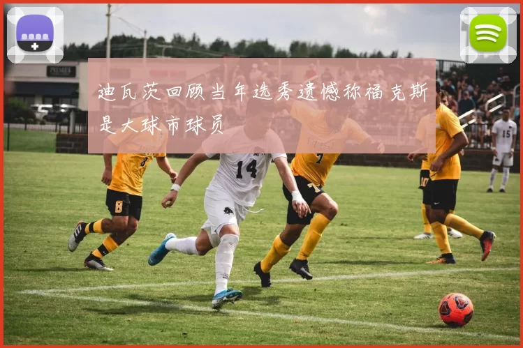 迪瓦茨回顾当年选秀遗憾称福克斯是大球市球员