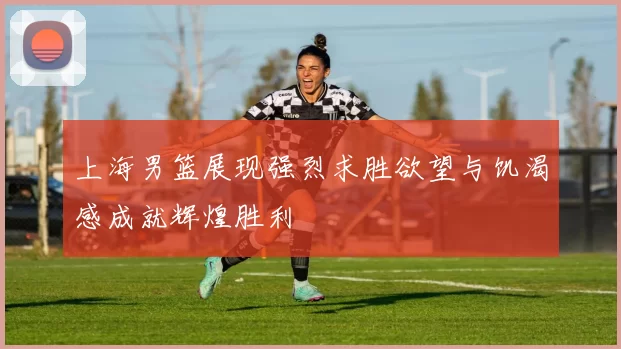 上海男篮展现强烈求胜欲望与饥渴感成就辉煌胜利