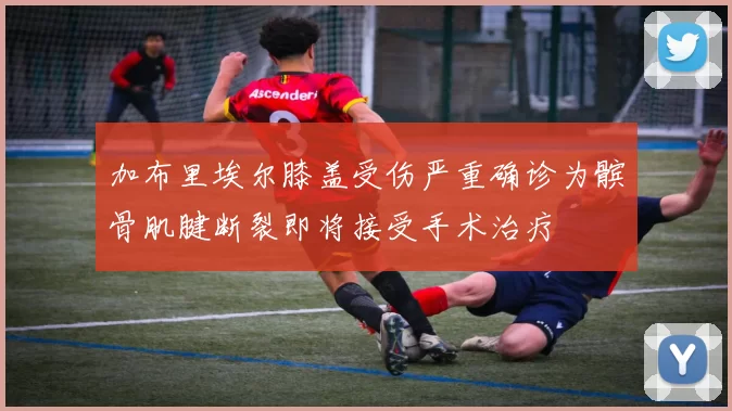 加布里埃尔膝盖受伤严重确诊为髌骨肌腱断裂即将接受手术治疗