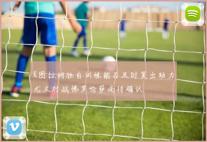 K图拉姆独自训练能否及时复出助力尤文对战佛罗伦萨尚待确认