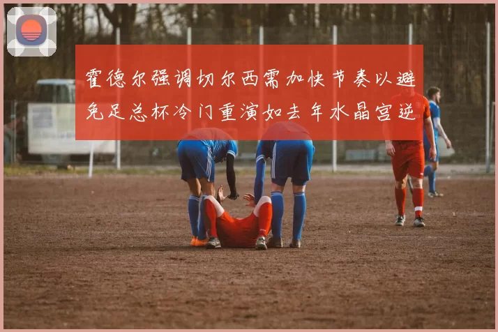 霍德尔强调切尔西需加快节奏以避免足总杯冷门重演如去年水晶宫逆袭曼城