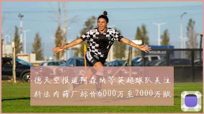 德天空报道阿森纳等英超球队关注科法内药厂标价6000万至7000万欧元