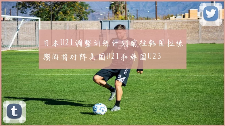 日本U21调整训练计划前往韩国拉练期间将对阵美国U21和韩国U23