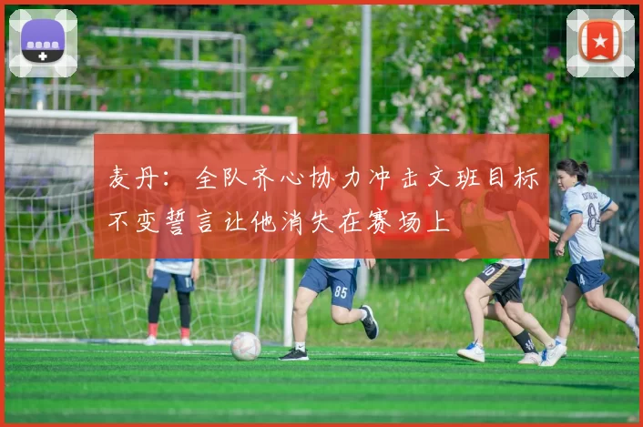 麦丹：全队齐心协力冲击文班目标不变誓言让他消失在赛场上