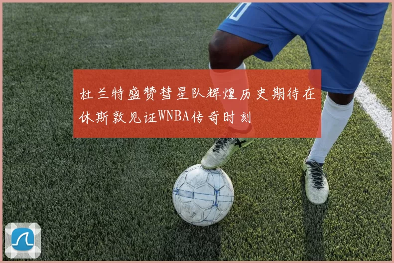 杜兰特盛赞彗星队辉煌历史期待在休斯敦见证WNBA传奇时刻
