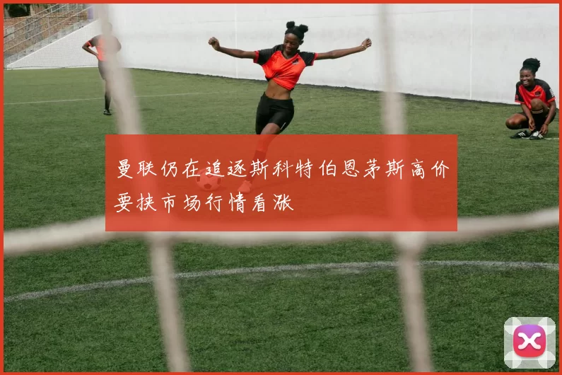 曼联仍在追逐斯科特伯恩茅斯高价要挟市场行情看涨