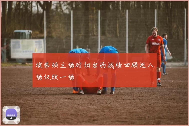 埃弗顿主场对切尔西战绩回顾近八场仅败一场