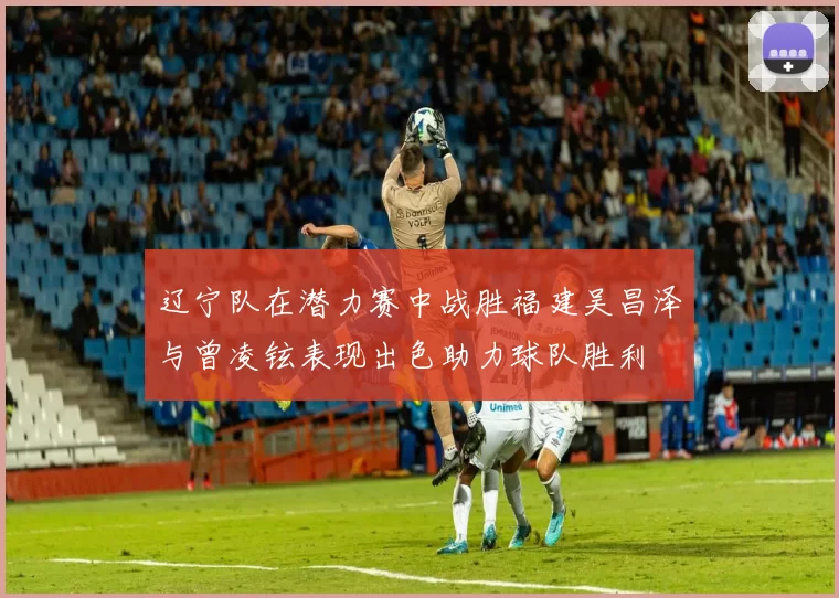 辽宁队在潜力赛中战胜福建吴昌泽与曾凌铉表现出色助力球队胜利