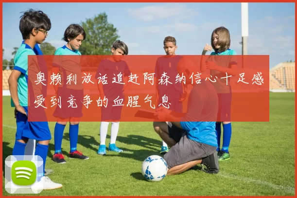 奥赖利放话追赶阿森纳信心十足感受到竞争的血腥气息