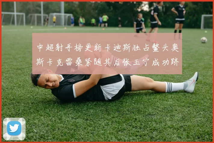 中超射手榜更新卡迪斯独占鳌头奥斯卡克雷桑紧随其后张玉宁成功跻身前十